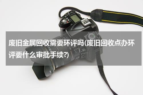 废旧金属回收需要环评吗(废旧回收点办环评要什么审批手续?)