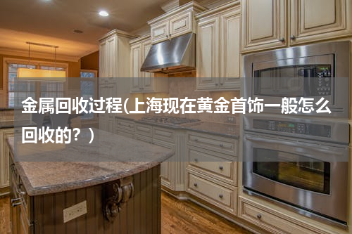 金属回收过程(上海现在黄金首饰一般怎么回收的？)
