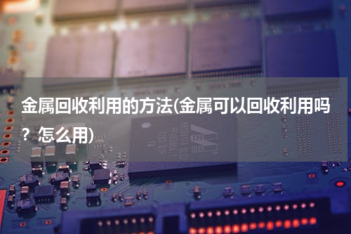 金属回收利用的方法(金属可以回收利用吗？怎么用)