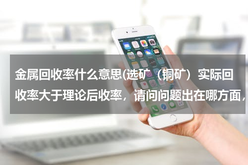 金属回收率什么意思(选矿（铜矿）实际回收率大于理论后收率，请问问题出在哪方面，计算公式没有问题。)