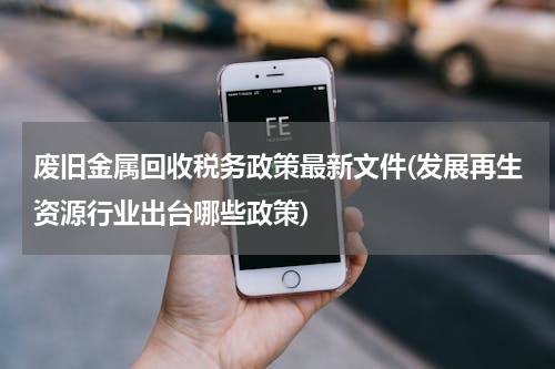 废旧金属回收税务政策最新文件(发展再生资源行业出台哪些政策)