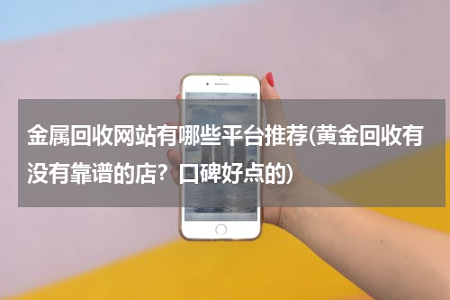 金属回收网站有哪些平台推荐(黄金回收有没有靠谱的店？口碑好点的)
