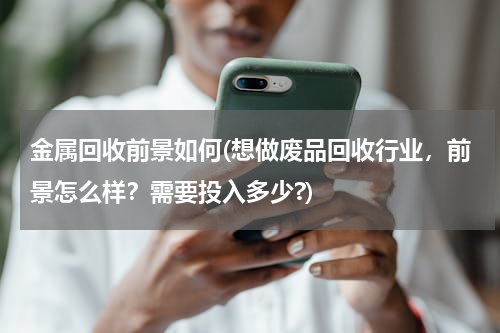 金属回收前景如何(想做废品回收行业，前景怎么样？需要投入多少?)