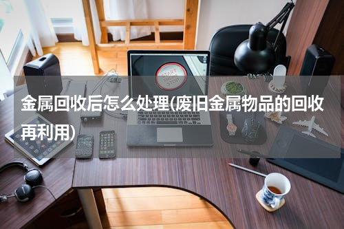 金属回收后怎么处理(废旧金属物品的回收再利用)