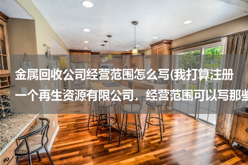 金属回收公司经营范围怎么写(我打算注册一个再生资源有限公司，经营范围可以写那些100个字以内，写的越全越好，以后好多方面发展。)