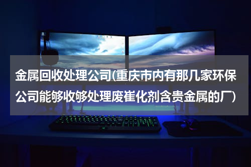 金属回收处理公司(重庆市内有那几家环保公司能够收够处理废崔化剂含贵金属的厂)