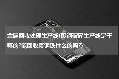 金属回收处理生产线(废钢破碎生产线是干嘛的?能回收废钢铁什么的吗?)
