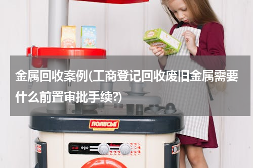 金属回收案例(工商登记回收废旧金属需要什么前置审批手续?)