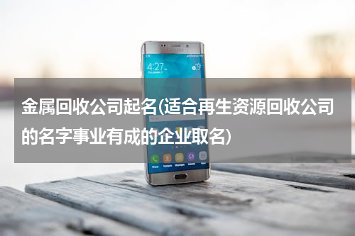 金属回收公司起名(适合再生资源回收公司的名字事业有成的企业取名)
