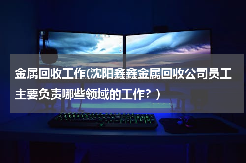 金属回收工作(沈阳鑫鑫金属回收公司员工主要负责哪些领域的工作？)