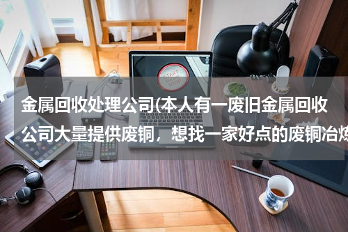 金属回收处理公司(本人有一废旧金属回收公司大量提供废铜，想找一家好点的废铜冶炼厂合作。请大家帮忙提供信息。本人万分感)