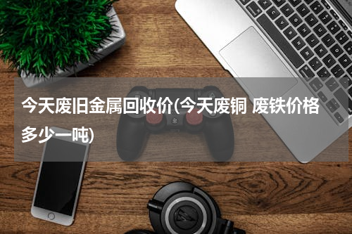 今天废旧金属回收价(今天废铜 废铁价格多少一吨)