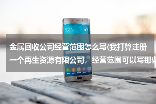 金属回收公司经营范围怎么写(我打算注册一个再生资源有限公司，经营范围可以写那些100个字以内，写的越全越好，以后好多方面发展。)