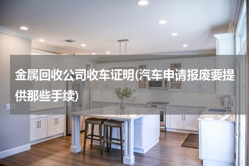 金属回收公司收车证明(汽车申请报废要提供那些手续)