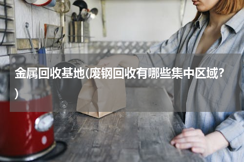 金属回收基地(废钢回收有哪些集中区域？)