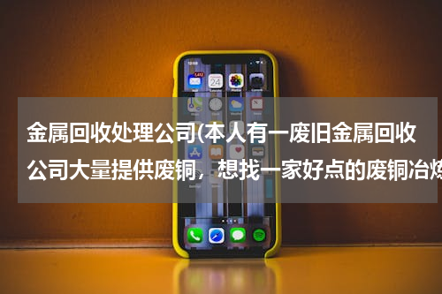 金属回收处理公司(本人有一废旧金属回收公司大量提供废铜，想找一家好点的废铜冶炼厂合作。请大家帮忙提供信息。本人万分感)