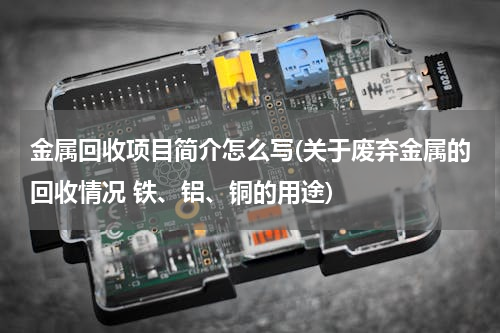 金属回收项目简介怎么写(关于废弃金属的回收情况 铁、铝、铜的用途)