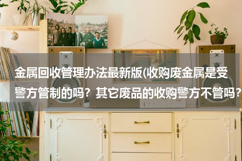 金属回收管理办法最新版(收购废金属是受警方管制的吗？其它废品的收购警方不管吗？)