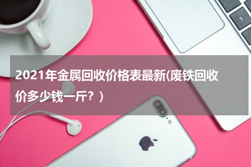 2021年金属回收价格表最新(废铁回收价多少钱一斤？)
