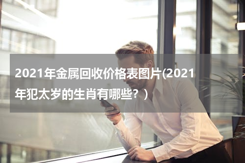 2021年金属回收价格表图片(2021年犯太岁的生肖有哪些？)