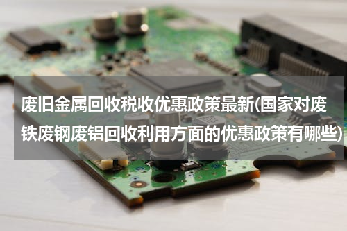 废旧金属回收税收优惠政策最新(国家对废铁废钢废铝回收利用方面的优惠政策有哪些)