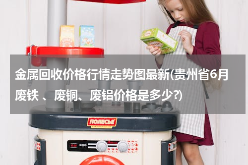 金属回收价格行情走势图最新(贵州省6月废铁 、废铜、废铝价格是多少?)