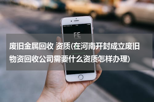 废旧金属回收 资质(在河南开封成立废旧物资回收公司需要什么资质怎样办理)