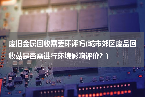 废旧金属回收需要环评吗(城市郊区废品回收站是否需进行环境影响评价？)
