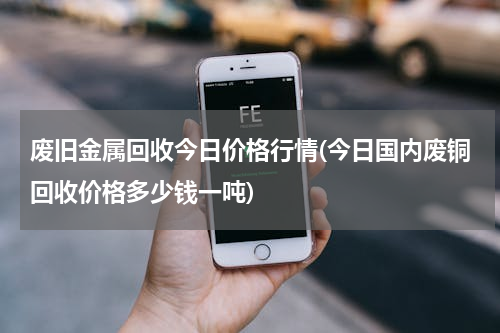 废旧金属回收今日价格行情(今日国内废铜回收价格多少钱一吨)