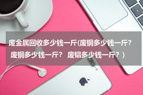 废金属回收多少钱一斤(废铜多少钱一斤？ 废铜多少钱一斤？ 废铝多少钱一斤？)