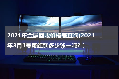 2021年金属回收价格表查询(2021年3月1号废红铜多少钱一吨？)