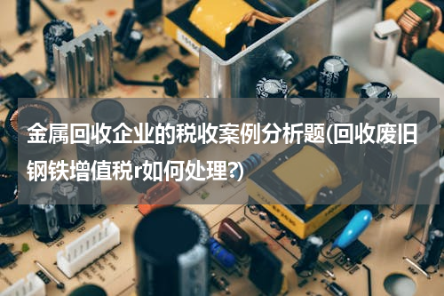 金属回收企业的税收案例分析题(回收废旧钢铁增值税r如何处理?)