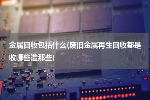 金属回收包括什么(废旧金属再生回收都是收哪些造那些)