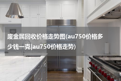 废金属回收价格走势图(au750价格多少钱一克|au750价格走势)