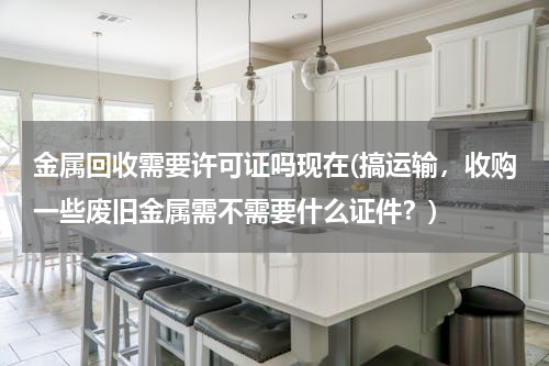 金属回收需要许可证吗现在(搞运输，收购一些废旧金属需不需要什么证件？)
