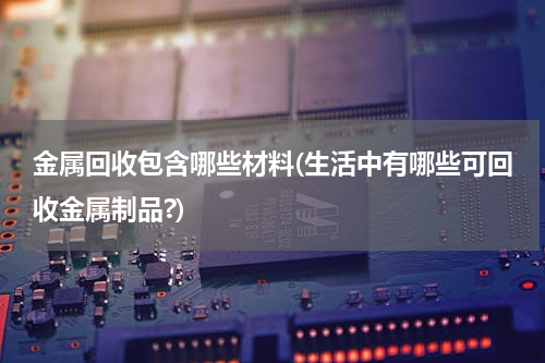 金属回收包含哪些材料(生活中有哪些可回收金属制品?)
