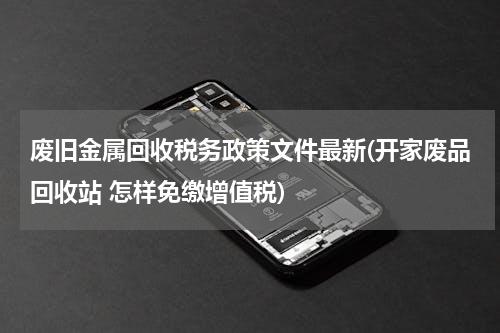 废旧金属回收税务政策文件最新(开家废品回收站 怎样免缴增值税)