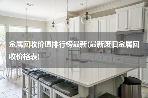 金属回收价值排行榜最新(最新废旧金属回收价格表)