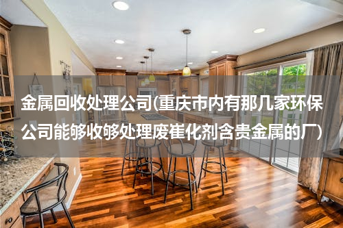 金属回收处理公司(重庆市内有那几家环保公司能够收够处理废崔化剂含贵金属的厂)