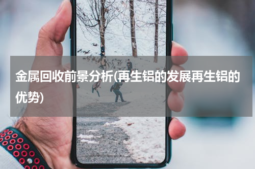 金属回收前景分析(再生铝的发展再生铝的优势)