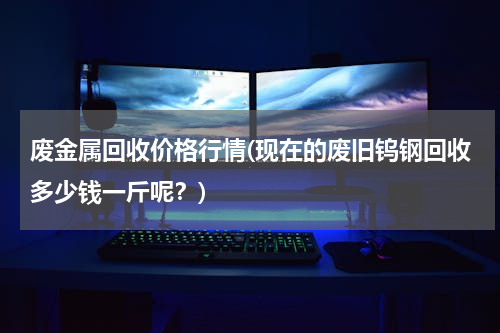 废金属回收价格行情(现在的废旧钨钢回收多少钱一斤呢？)