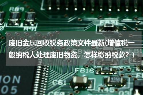 废旧金属回收税务政策文件最新(增值税一般纳税人处理废旧物资，怎样缴纳税款？)