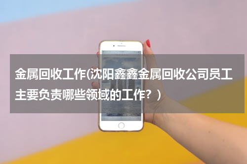 金属回收工作(沈阳鑫鑫金属回收公司员工主要负责哪些领域的工作？)