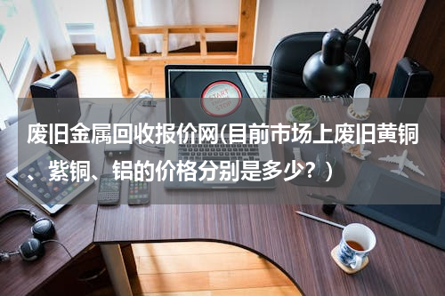 废旧金属回收报价网(目前市场上废旧黄铜、紫铜、铝的价格分别是多少？)