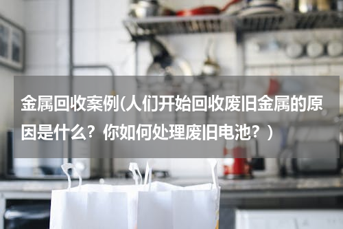 金属回收案例(人们开始回收废旧金属的原因是什么？你如何处理废旧电池？)