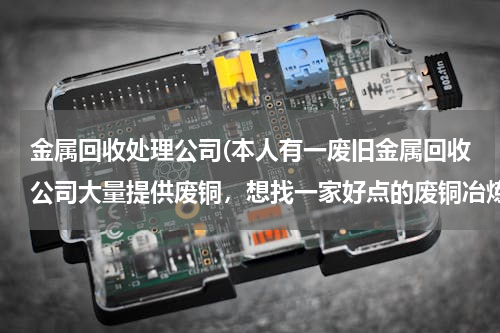 金属回收处理公司(本人有一废旧金属回收公司大量提供废铜，想找一家好点的废铜冶炼厂合作。请大家帮忙提供信息。本人万分感)