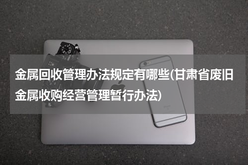 金属回收管理办法规定有哪些(甘肃省废旧金属收购经营管理暂行办法)