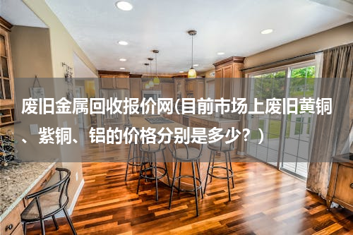 废旧金属回收报价网(目前市场上废旧黄铜、紫铜、铝的价格分别是多少？)