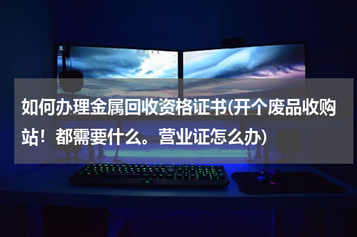 如何办理金属回收资格证书(开个废品收购站！都需要什么。营业证怎么办)