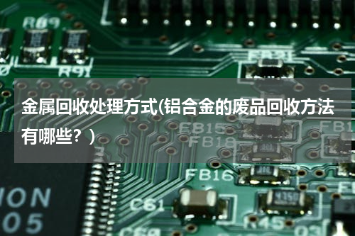 金属回收处理方式(铝合金的废品回收方法有哪些？)